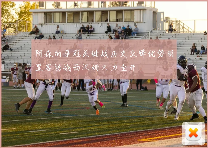 阿森纳争冠关键战历史交锋优势明显客场战西汉姆火力全开
