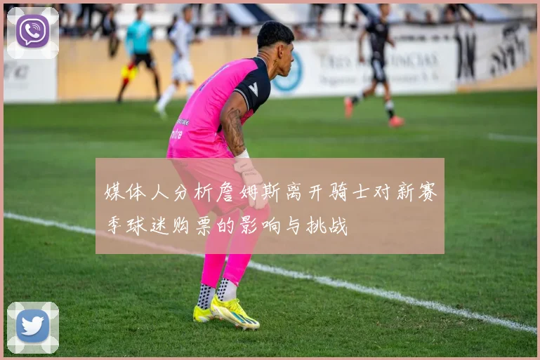 媒体人分析詹姆斯离开骑士对新赛季球迷购票的影响与挑战