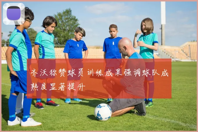齐沃称赞球员训练成果强调球队成熟度显著提升
