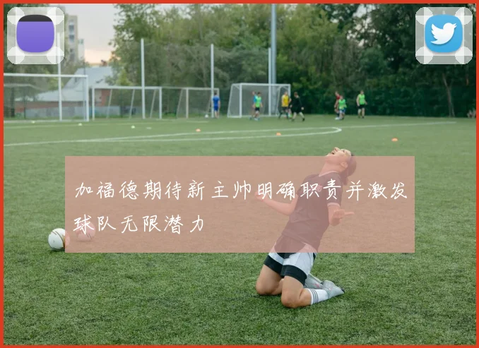 加福德期待新主帅明确职责并激发球队无限潜力