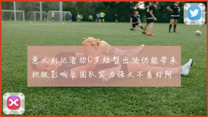 意大利记者称C罗短暂出场仍能带来积极影响法国队实力强大不看好阿根廷表现