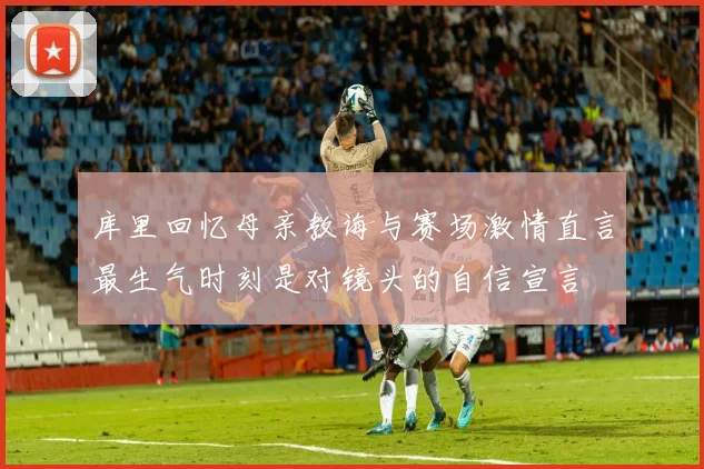 库里回忆母亲教诲与赛场激情直言最生气时刻是对镜头的自信宣言