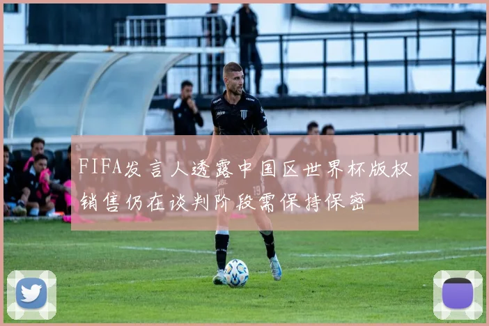 FIFA发言人透露中国区世界杯版权销售仍在谈判阶段需保持保密