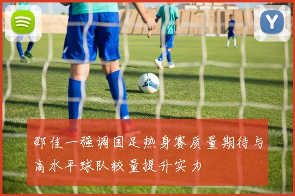 邵佳一强调国足热身赛质量期待与高水平球队较量提升实力
