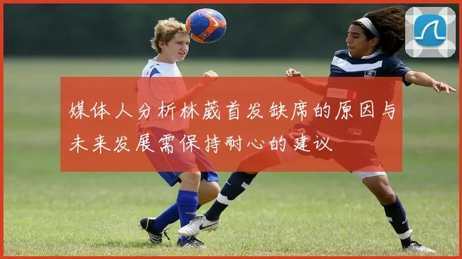 媒体人分析林葳首发缺席的原因与未来发展需保持耐心的建议