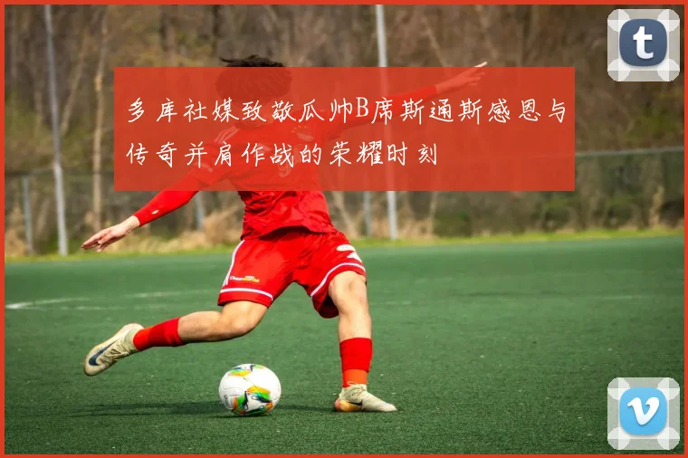 多库社媒致敬瓜帅B席斯通斯感恩与传奇并肩作战的荣耀时刻