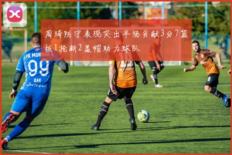 周琦防守表现突出半场贡献3分7篮板1抢断2盖帽助力球队