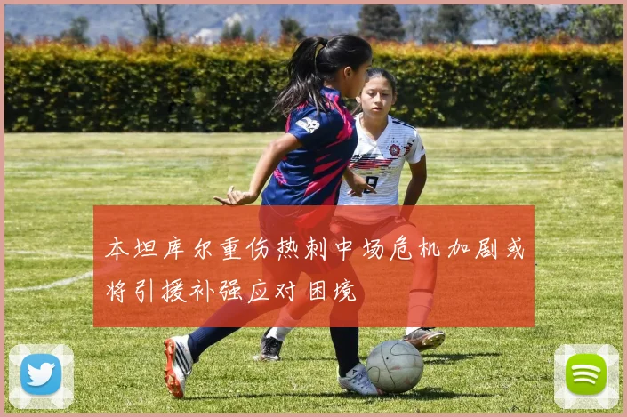 本坦库尔重伤热刺中场危机加剧或将引援补强应对困境