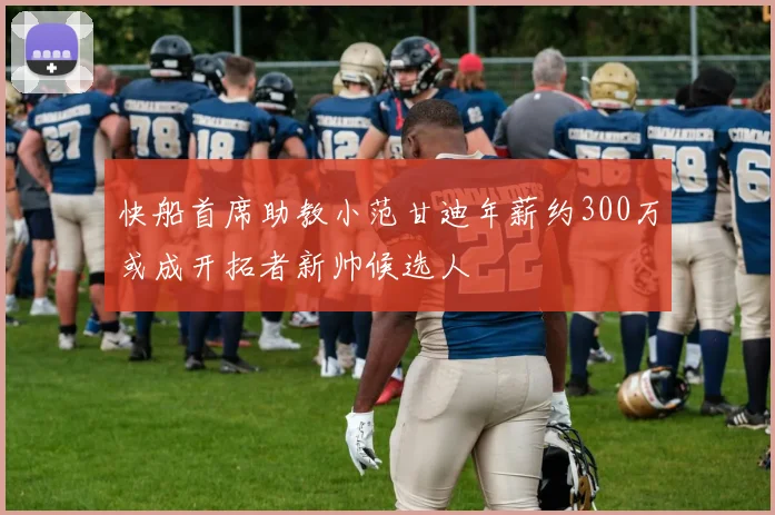 快船首席助教小范甘迪年薪约300万或成开拓者新帅候选人