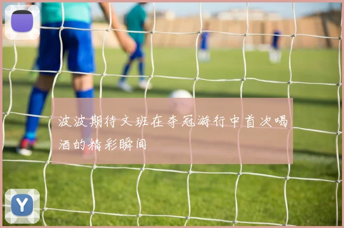 波波期待文班在夺冠游行中首次喝酒的精彩瞬间