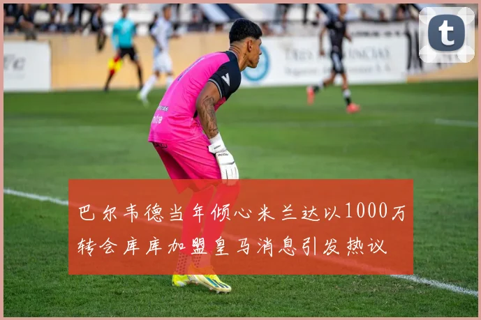 巴尔韦德当年倾心米兰达以1000万转会库库加盟皇马消息引发热议