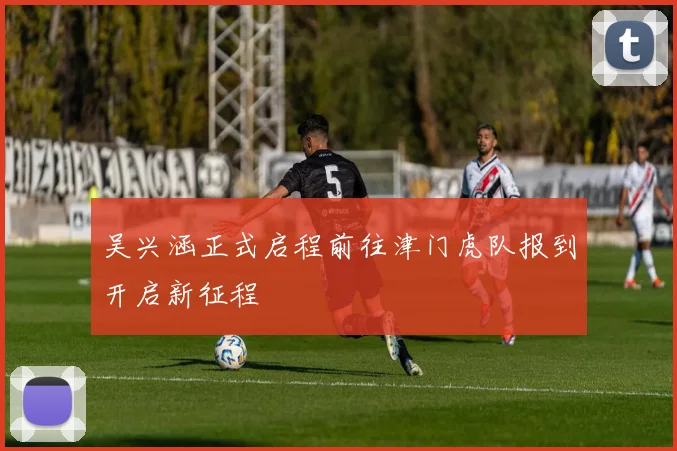 吴兴涵正式启程前往津门虎队报到开启新征程