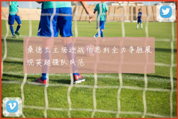 桑德兰主场迎战伯恩利全力争胜展现英超强队风范