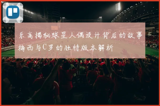 乐高揭秘球星人偶设计背后的故事梅西与C罗的独特版本解析