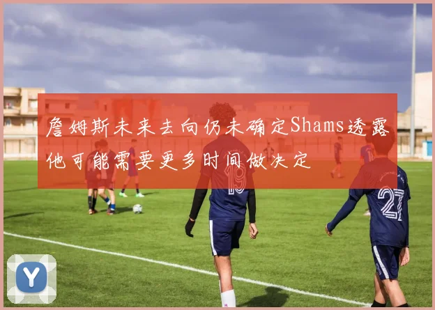 詹姆斯未来去向仍未确定Shams透露他可能需要更多时间做决定
