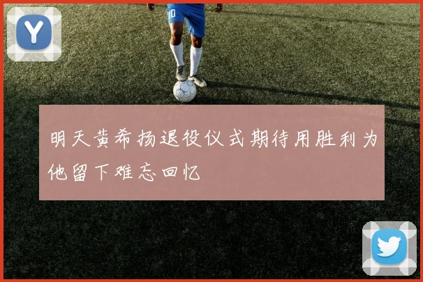 明天黄希扬退役仪式期待用胜利为他留下难忘回忆