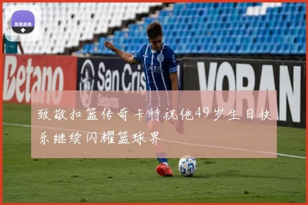 致敬扣篮传奇卡特祝他49岁生日快乐继续闪耀篮球界