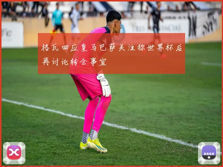 格瓦回应皇马巴萨关注称世界杯后再讨论转会事宜