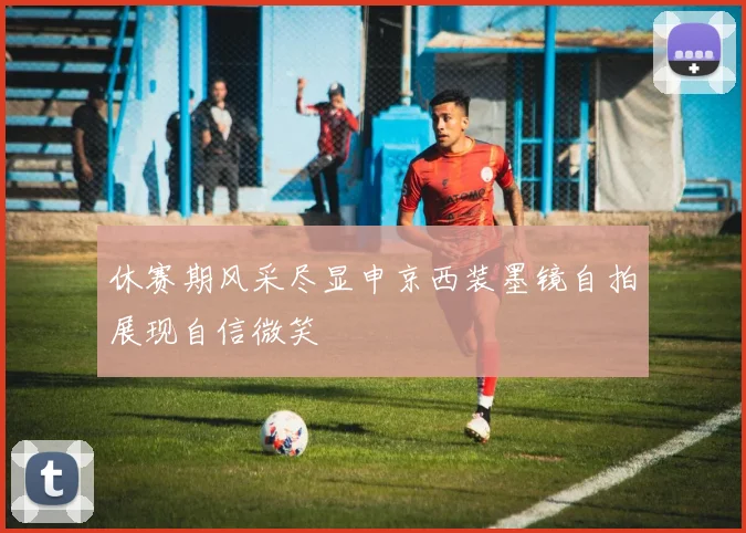 休赛期风采尽显申京西装墨镜自拍展现自信微笑