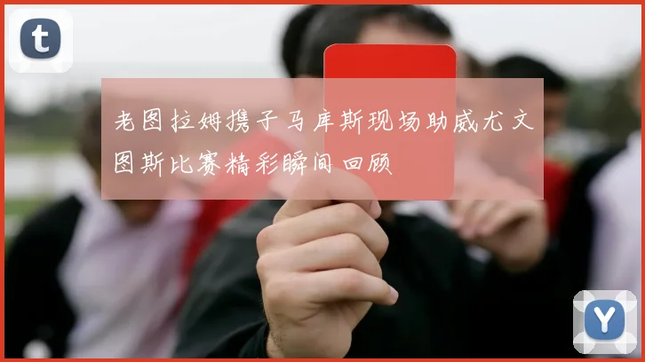老图拉姆携子马库斯现场助威尤文图斯比赛精彩瞬间回顾