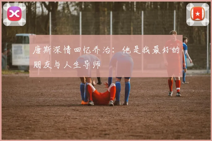 唐斯深情回忆乔治：他是我最好的朋友与人生导师