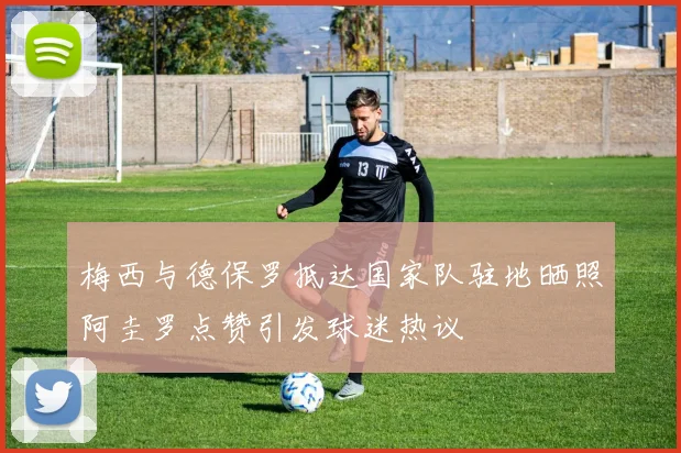 梅西与德保罗抵达国家队驻地晒照阿圭罗点赞引发球迷热议