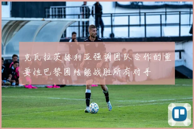 克瓦拉茨赫利亚强调团队合作的重要性巴黎团结能战胜所有对手