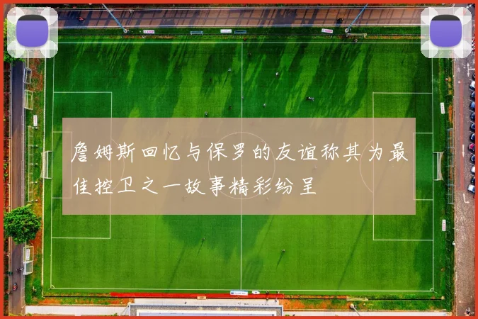 詹姆斯回忆与保罗的友谊称其为最佳控卫之一故事精彩纷呈