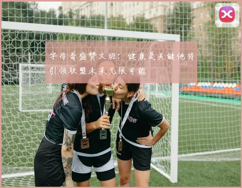 字母哥盛赞文班：健康是关键他将引领联盟未来无限可能