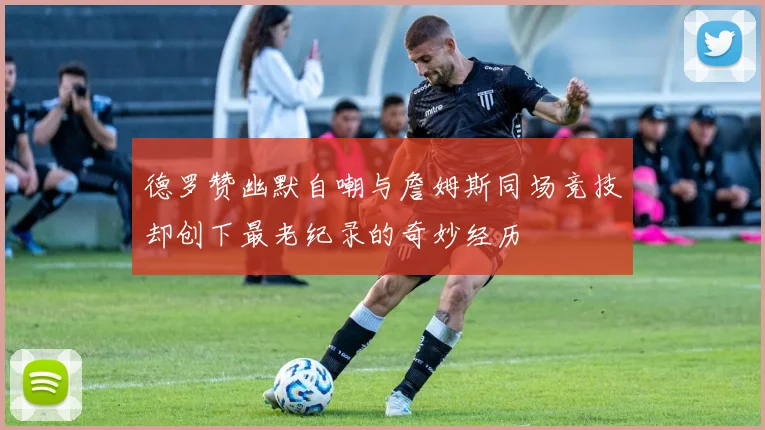 德罗赞幽默自嘲与詹姆斯同场竞技却创下最老纪录的奇妙经历