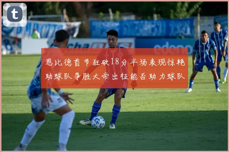 恩比德首节狂砍18分半场表现惊艳助球队争胜大帝出征能否助力球队逆袭
