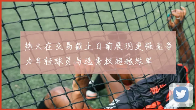 热火在交易截止日前展现更强竞争力年轻球员与选秀权超越绿军