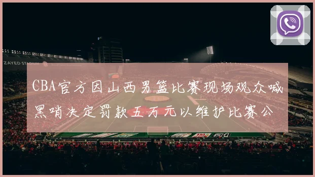 CBA官方因山西男篮比赛现场观众喊黑哨决定罚款五万元以维护比赛公正性