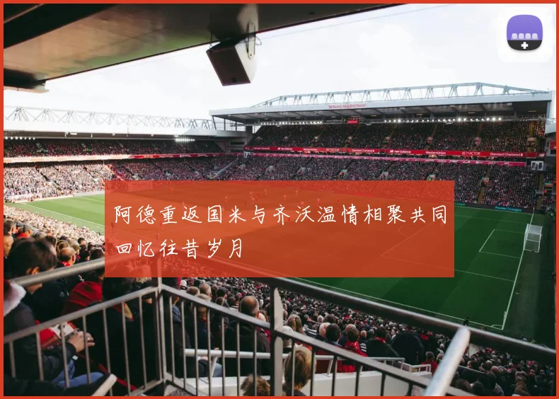 阿德重返国米与齐沃温情相聚共同回忆往昔岁月