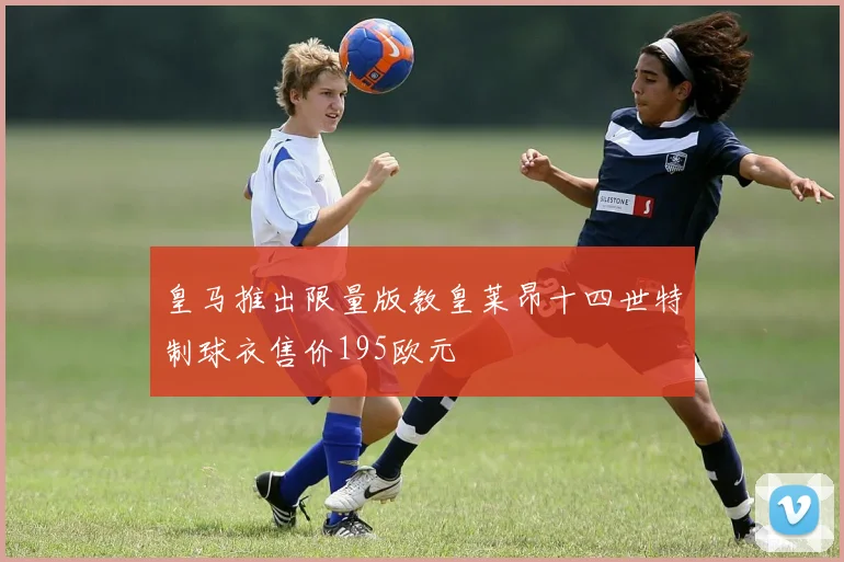 皇马推出限量版教皇莱昂十四世特制球衣售价195欧元