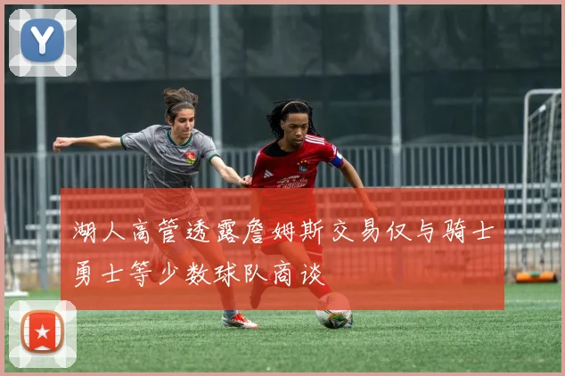 湖人高管透露詹姆斯交易仅与骑士勇士等少数球队商谈