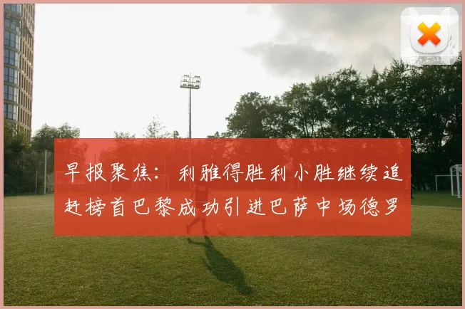 早报聚焦：利雅得胜利小胜继续追赶榜首巴黎成功引进巴萨中场德罗
