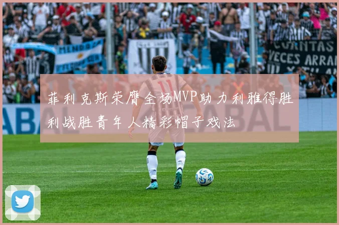 菲利克斯荣膺全场MVP助力利雅得胜利战胜青年人精彩帽子戏法