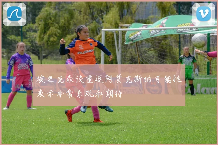 埃里克森谈重返阿贾克斯的可能性表示非常乐观和期待