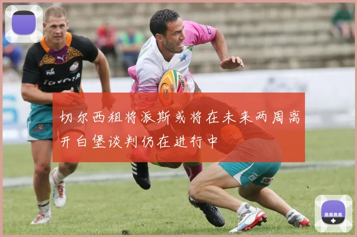 切尔西租将派斯或将在未来两周离开白堡谈判仍在进行中