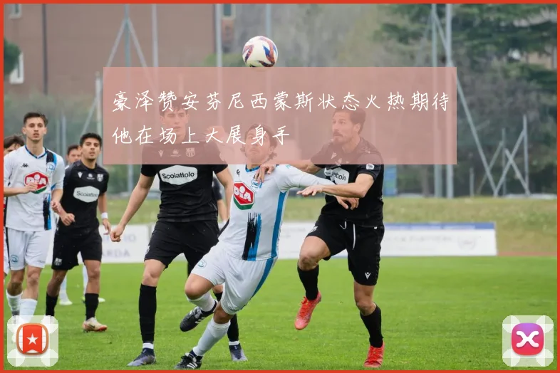 豪泽赞安芬尼西蒙斯状态火热期待他在场上大展身手